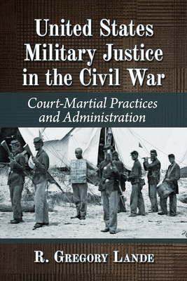 United States Military Justice in the Civil War: Court-Martial Practices and Administration - Lande, R Gregory