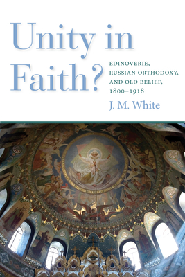 Unity in Faith?: Edinoverie, Russian Orthodoxy, and Old Belief, 1800-1918 - White, James