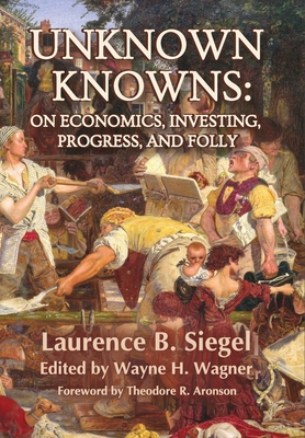 Unknown Knowns: On Economics, Investing, Progress, and Folly - Siegel, Laurence B, and Wagner, Wayne H (Editor), and Aronson, Theodore R (Foreword by)