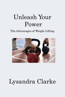 Unleash Your Power: The Advantages of Weight Lifting - Clarke, Lysandra