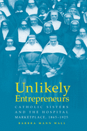 Unlikely Entrepreneurs: Catholic Sisters & the Hospital Marketplace, 1865-1925