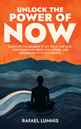 Unlock the Power of Now: Discover the Secrets to Let Go of the Past, Stop Worrying About the Future, and Finding Joy in Every Moment