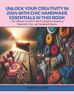Unlock Your Creativity in 2024 with Chic Handmade Essentials in this Book: The Ultimate Crochet Guide for Beginners Exploring Washcloth, Hat, and Headband Designs - Jason, Francis M