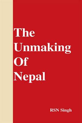 Unmaking of Nepal - Singh, R S N