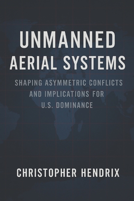 Unmanned Aerial Systems: Shaping Asymmetric Conflicts and Implications for U.S. Dominance - Hendrix, Chris