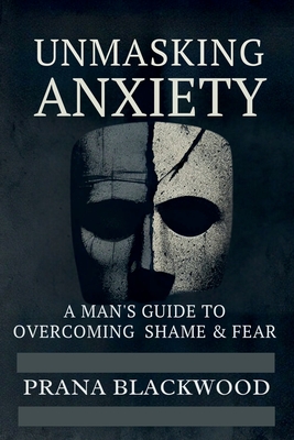 Unmasking Anxiety: A Man's Guide to Overcoming Shame & Fear - Blackwood, Prana