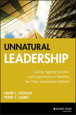 Unnatural Leadership: Going Against Intuition and Experience to Develop Ten New Leadership Instincts - Dotlich, David L, and Cairo, Peter C