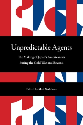 Unpredictable Agents: The Making of Japan's Americanists During the Cold War and Beyond - Yoshihara, Mari, Professor (Contributions by), and Yaguchi, Yujin, Professor (Contributions by), and Iijima, Mariko...