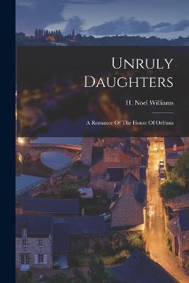 Unruly Daughters; a Romance Of The House Of Orlans - Williams, H Noel