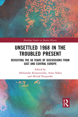 Unsettled 1968 in the Troubled Present: Revisiting the 50 Years of Discussions from East and Central Europe - Konarzewska, Aleksandra (Editor), and Nakai, Anna (Editor), and Przeperski, Michal (Editor)