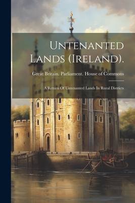 Untenanted Lands (ireland).: A Return Of Untenanted Lands In Rural Districts - Great Britain Parliament House of C (Creator)