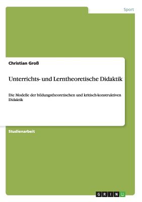 Unterrichts- und Lerntheoretische Didaktik: Die Modelle der bildungstheoretischen und kritisch-konstruktiven Didaktik - Gro?, Christian