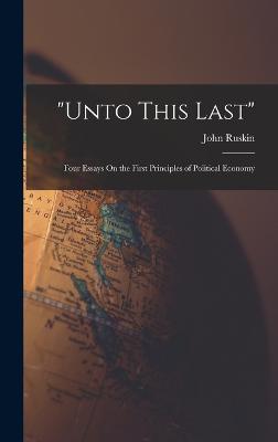 "Unto This Last": Four Essays On the First Principles of Political Economy - Ruskin, John