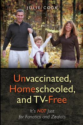 Unvaccinated, Homeschooled, and Tv-Free: It's Not Just for Fanatics and Zealots - Cook, Julie
