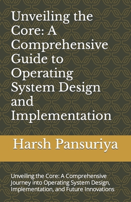 Unveiling the Core: A Comprehensive Guide to Operating System Design and Implementation: Unveiling the Core: A Comprehensive Journey into Operating System Design, Implementation, and Future Innovations - Pansuriya P, Harsh Hasmukbhai