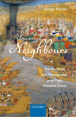 Unwanted Neighbours: The Mughals, the Portuguese, and Their Frontier Zones - Flores, Jorge, Professor