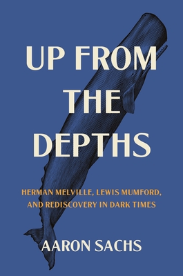 Up from the Depths: Herman Melville, Lewis Mumford, and Rediscovery in Dark Times - Sachs, Aaron, Professor