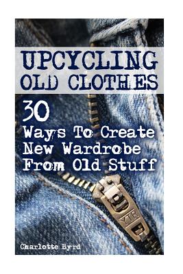Upcycling Old Clothes: 30 Ways To Create New Wardrobe From Old Stuff - Byrd, Charlotte