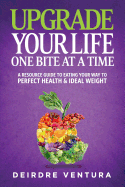 Upgrade Your Life One Bite At A Time: A Resource Guide To Eating Your Way To Perfect Health & Ideal Weight