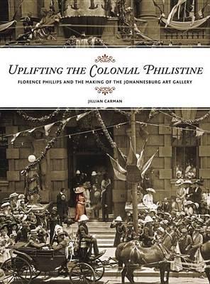 Uplifting the Colonial Philistine: Florence Philips and the Making of the Johannesburg Art Gallery - Carman, Jillian