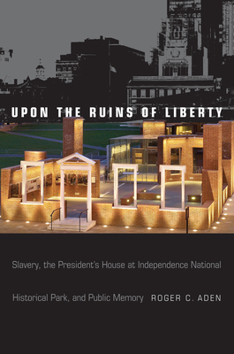 Upon the Ruins of Liberty: Slavery, the President's House at Independence National Historical Park, and Public Memory - Aden, Roger C