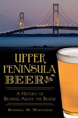 Upper Peninsula Beer:: A History of Brewing Above the Bridge - Magnaghi, Russell M