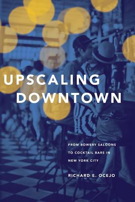 Upscaling Downtown: From Bowery Saloons to Cocktail Bars in New York City - Ocejo, Richard E