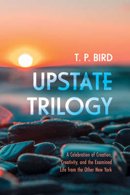 Upstate Trilogy: A Celebration of Creation, Creativity, and the Examined Life from the Other New York - Bird, T P