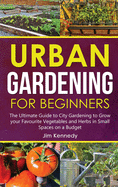 Urban Gardening for Beginners: The Ultimate Guide to City Gardening to Grow your Favourite Vegetables and Herbs in Small Spaces on a Budget