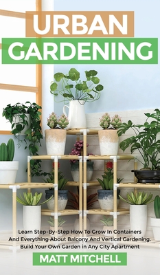 Urban Gardening: Learn Step-By-Step How To Grow In Container And Everything About Balcony And Vertical Gardening. Build Your Own Garden In Any City Apartment - Mitchell, Matt