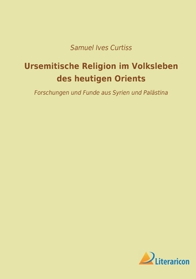 Ursemitische Religion Im Volksleben Des Heutigen Orients: Forschungen Und Funde Aus Syrien Und Palastina (Classic Reprint) - Curtiss, Samuel Ives