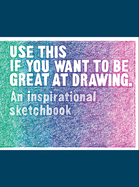 Use This If You Want to Be Great at Drawing: An Inspirational Sketchbook