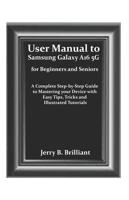 User Manual to Samsung Galaxy A16 5G for Beginners and Seniors: A Complete Step-by-Step Guide to Mastering your Device with Easy Tips, Tricks and Illustrated Tutorials - Brilliant, Jerry B