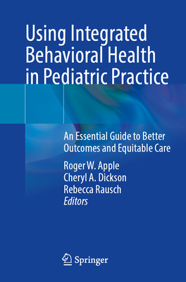 Using Integrated Behavioral Health in Pediatric Practice: An Essential Guide to Better Outcomes and Equitable Care - Apple, Roger W. (Editor), and Dickson, Cheryl A. (Editor), and Rausch, Rebecca (Editor)
