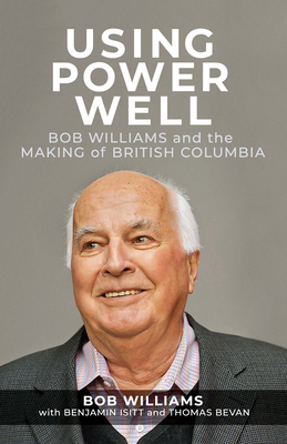 Using Power Well: Bob Williams and the Making of British Columbia - Williams, Bob, and Isitt, Benjamin, and Bevan, Thomas