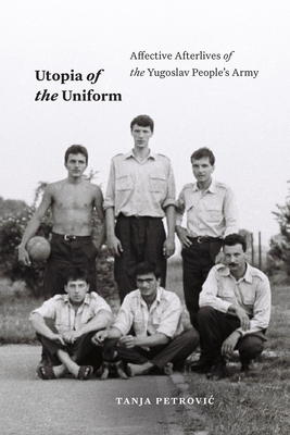 Utopia of the Uniform: Affective Afterlives of the Yugoslav People's Army - Petrovic, Tanja