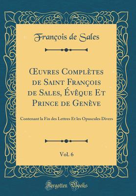 ?uvres Compltes de Saint Franois de Sales, vque Et Prince de Genve, Vol. 6: Contenant la Fin des Lettres Et les Opuscules Divers (Classic Reprint) - Sales, Franois de