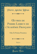 ?uvres de Pierre Lebrun de lAcadmie Franaise, Vol. 4: Odes Et Posies Premires (Classic Reprint)