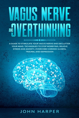 Vagus Nerve and Overthinking: A Guide to Stimulate Your Vagus Nerve and Declutter Your Mind. Techniques to Stop Worrying, Relieve Stress and Anxiety, Overcome Chronic Illness, Trauma, and Depression. - Harper, John