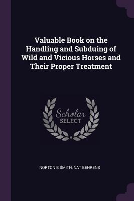Valuable Book on the Handling and Subduing of Wild and Vicious Horses and Their Proper Treatment - Smith, Norton B, and Behrens, Nat