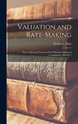 Valuation and Rate-Making; the Conflicting Theories of the Wisconsin Railroad Commission 1905-1917 - Hale, Robert L