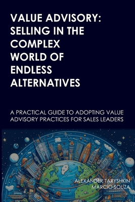 Value Advisory: Selling in the Complex World of Endless Alternatives: A practical guide to adopting value advisory practices for sales leaders - Souza, Marcio, and Taryshkin, Alexander