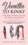 Vanilla to Kinky: The Beginner's Guide to BDSM and Kink: Discover the Keys to How to Be Dominant or Submissive in the Bedroom