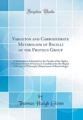Variation and Carbohydrate Metabolism of Bacilli of the Proteus Group: A Dissertation Submitted to the Faculty of the Ogden Graduate School of Science in Candidacy for the Degree of Doctor of Philosophy (Department of Bacteriology) (Classic Reprint) - Glenn, Thomas Haigh