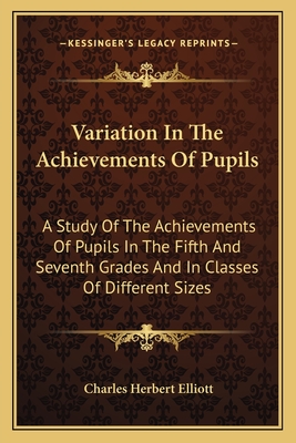 Variation In The Achievements Of Pupils: A Study Of The Achievements Of Pupils In The Fifth And Seventh Grades And In Classes Of Different Sizes - Elliott, Charles Herbert