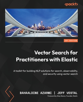 Vector Search for Practitioners with Elastic: A toolkit for building NLP solutions for search, observability, and security using vector search - Azarmi, Bahaaldine, and Vestal, Jeff, and Banon, Shay (Foreword by)