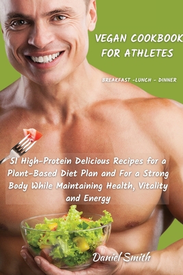 VEGAN COOKBOOK FOR ATHLETES Breakfast - Lunch - Dinner: 51 High-Protein Delicious Recipes for a Plant-Based Diet Plan and For a Strong Body While Maintaining Health, Vitality and Energy - Smith, Daniel