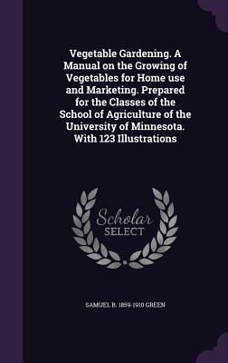 Vegetable Gardening. A Manual on the Growing of Vegetables for Home use and Marketing. Prepared for the Classes of the School of Agriculture of the University of Minnesota. With 123 Illustrations - Green, Samuel Bowdlear