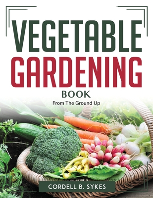 Vegetable Gardening Book: From The Ground Up - Cordell B Sykes