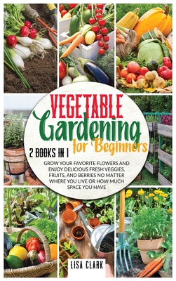 Vegetable Gardening For Beginners: 2 Books in 1: Grow Your Favorite Flowers and Enjoy Delicious Fresh Veggies, Fruits, and Berries No Matter Where You Live or How Much Space You Have. - Clark, Lisa